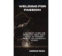 WELDING FOR PASSION: A HANDS-ON GUIDE FOR HOBBYISTS: FROM FIRST SPARK TO FINISHED PROJECT-NO EXPERIENCE NEEDED