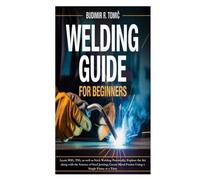 Welding Guide for Beginners: Learn MIG, TIG, as well as Stick Welding Practically; Explore the Art along with the Science of Steel Joining; Create Metal Fusion Using a Single Flame at a Time