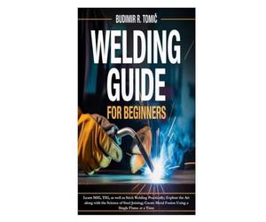 Welding Guide for Beginners: Learn MIG, TIG, as well as Stick Welding Practically; Explore the Art along with the Science of Steel Joining; Create Metal Fusion Using a Single Flame at a Time