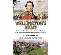 Wellington's Army: the Commanders, Organisation, Tactics and Equipage of the British Army During the Peninsular War, 1809-14