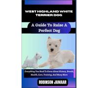 WEST HIGHLAND WHITE TERRIER DOG A Guide To Raise A Perfect Dog: Everything You Need To Know About History, Breeds, Health, Care, Training, And Many More
