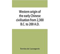 Western Origin Of The Early Chinese Civilisation From 2,300 B.C. To 200 A.D., Or, Chapters On The Elements Derived From The Old Civilisations Of West Asia In The Formation Of The Ancient Chinese Cultu