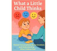 What a Little Child Thinks: Honest Conversations About Emotions and Understanding What Children Feel - The World Through the Eyes of a Child and a Parent