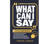 What Can I Say: A Practical Guide For Adults To Stop Replaying What You Wish You'd Said And Find The Right Words From Everyday Situations To The Toughest Conversations