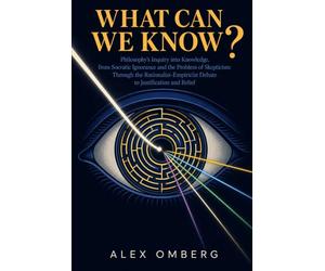 What Can We Know?: Philosophy's Inquiry into Knowledge, from Socratic Ignorance and the Problem of Skepticism Through the Rationalist-Empiricist Debate to Justification and Belief