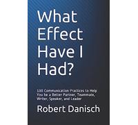 What Effect Have I Had?: 100 Communication Practices to Help You be a Better Partner, Teammate, Writer, Speaker, and Leader
