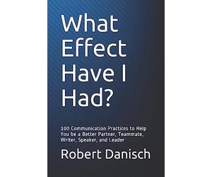 What Effect Have I Had?: 100 Communication Practices to Help You be a Better Partner, Teammate, Writer, Speaker, and Leader