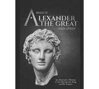 What if Alexander the Great Had Lived? An Alternative History of the Macedonian King and His Empire