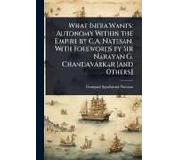 What India Wants; Autonomy Within The Empire By G.A. Natesan. With Forewords By Sir Narayan G. Chandavarkar [And Others]