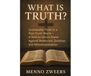 What Is Truth?: Unshakable Truth in a Post-Truth World - A Sola Scriptura Stand Against Relativism, Emotion, and Misinterpretation