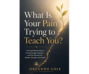 What Is Your Pain Trying to Teach You?: A Principle-Based Guide to Turning Struggle, Setbacks, and Inner Wounds Into Wisdom, Strength, and Growth