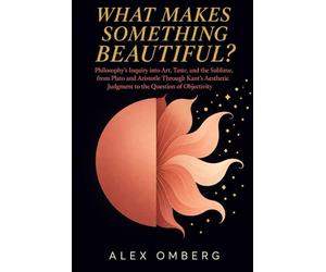 What Makes Something Beautiful?: Philosophy's Inquiry into Art, Taste, and the Sublime, from Plato and Aristotle Through Kant's Aesthetic Judgment to the Question of Objectivity