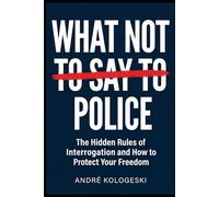 What Not to Say to Police: The Hidden Rules of Interrogation and How to Protect Your Freedom