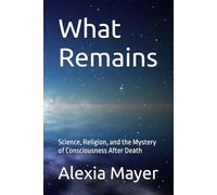 What Remains: Science, Religion, and the Mystery of Consciousness After Death