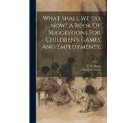 What Shall We Do Now? A Book Of Suggestions For Children's Games And Employments;