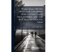 What Shall We Do With Our Children? How To Find Their True Natures, And The Best Way To Educate Them