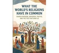 What the World's Religions Have in Common: Shared Wisdom, Universal Truths, and the Ties That Bind Us