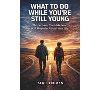 What to Do While You're Still Young: The Decisions You Make Now Will Shape the Rest of Your Life