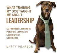 What Training My Dog Taught Me About Leadership: 52 Practical Lessons in Patience, Clarity, and Leading with Confidence