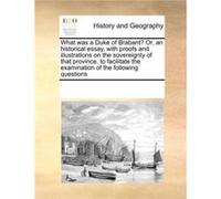 What was a Duke of Brabant Or an historical essay with proofs and illustrations on the sovereignty of that province to facilitate the examination of the f Multiple ContributorsMultiple Contributors (A