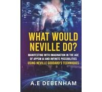 What Would Neville Do?: MANIFESTING WITH IMAGINATION IN THE AGE OF APPS, AI AND INFINITE POSSIBILITIES USING NEVILLE GODDARD'S TECHNIQUES