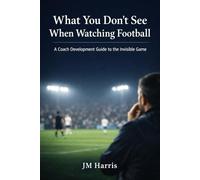 What You Don’t See When Watching Football: A Coach Development Guide to the Invisible Game