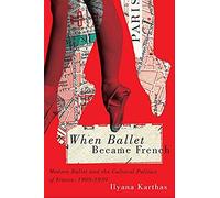 When Ballet Became French: Modern Ballet And The Cultural Politics Of France, 1909-1939