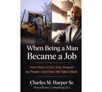 When Being a Man Became a Job: How Masculinity Was Shaped by Power-and How We Take It Back