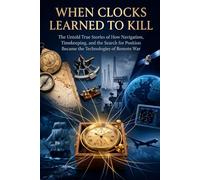 When Clocks Learned to Kill: The Untold True Stories of How Navigation, Timekeeping, and the Search for Position Became the Technologies of Remote War