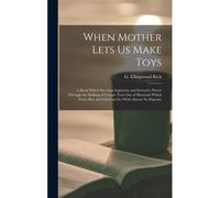 When Mother Lets Us Make Toys; A Book Which Develops Ingenuity And Inventive Power Through The Making Of Unique Toys Out Of Materials Which Every Boy