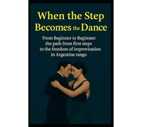 When the Step Becomes the Dance: From Beginner to Beginner: the path from first steps to the freedom of improvisation in Argentine tango