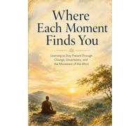 Where Each Moment Finds You: Learning to Stay Present Through Change, Uncertainty, and the Movement of the Mind