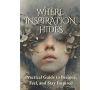 Where Inspiration Hides: Practical Guide to Become, Feel, and Stay Inspired: Transform Your Life and Work with Daily Creativity Techniques