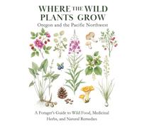 Where the Wild Plants Grow: Oregon and the Pacific Northwest: A Forager’s Guide to Wild Food, Medicinal Herbs, and Natural Remedies