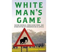 White Man's Game: Saving Animals, Rebuilding Eden, and Other Myths of Conservation in Africa
