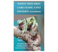 White Tree Frog Care Guide: A Pet Owner’s Handbook: Essential Insights for Feeding, Breeding, Habitat, and Health to Keep Your White Tree Frog Thriving