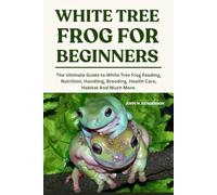 WHITE TREE FROGS FOR BEGINNERS: The Ultimate Guide to White Tree Frog Feeding, Nutrition, Handling, Breeding, Health Care, Habitat And Much More.