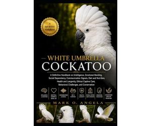 WHITE UMBRELLA COCKATOO: A Definitive Handbook on Intelligence, Emotional Bonding, Social Dependency, Communication Signals, Diet and Nutrition, ... Care, Behavioral Challenges, and Conservation