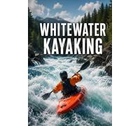Whitewater Kayaking: The Complete Guide to Skills, Safety, and Running Rivers with Confidence