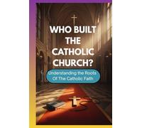 WHO BUILT THE CATHOLIC CHURCH?: Understanding The Roots Of The Catholic Faith