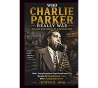 WHO CHARLIE PARKER REALLY WAS THE LIFE AND LEGACY OF A MUSICAL ICON: How a Young Saxophone Player from Kansas City Became the Revolutionary Force Who Changed Jazz Forever