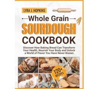Whole Grain Sourdough Cookbook: Discover How Baking Bread Can Transform Your Health, Nourish Your Body and Unlock a World of Flavor You Have Never Known