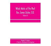 Whole Works Of The Most Rev. James Ussher, D.D., Lord Archbishop Of Armagh, And Primate Of All Ireland. Now For The First Time Collected, With A Life Of The Author And An Account Of His Writings (Volu