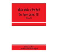 Whole Works Of The Most Rev. James Ussher, D.D., Lord Archbishop Of Armagh, And Primate Of All Ireland. Now For The First Time Collected, With A Life Of The Author And An Account Of His Writings (Volu