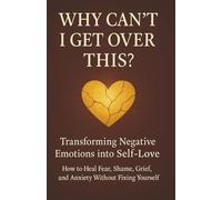 Why Can’t I Get Over This?: Transforming Negative Emotions into Self-Love: How to Heal Fear, Shame, Grief, and Anxiety Without Fixing Yourself