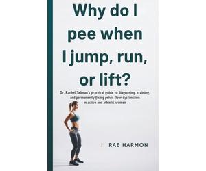 Why Do I Pee When I Jump, Run, or Lift? : Dr. Rachel Selman's Practical Guide to Diagnosing, Training, and Permanently Fixing Pelvic Floor Dysfunction in Active and Athletic Women