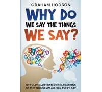 Why Do We Say The Things We Say? 101 Fully Illustrated Explanations Of The Things We All Say Every Day