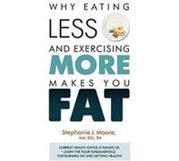 Why Eating Less and Exercising More Makes You Fat: Current Health Advice is Failing Us - Learn the Four Fundamentals For Burning Fat and Getting Healthy - [Livre en VO] Stephanie J Moore (Auteur)
