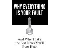 Why Everything Is Your Fault: And Why That’s the Best News You’ll Ever Hear