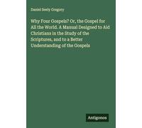 Why Four Gospels? Or, the Gospel for All the World. A Manual Designed to Aid Christians in the Study of the Scriptures, and to a Better Understanding of the Gospels